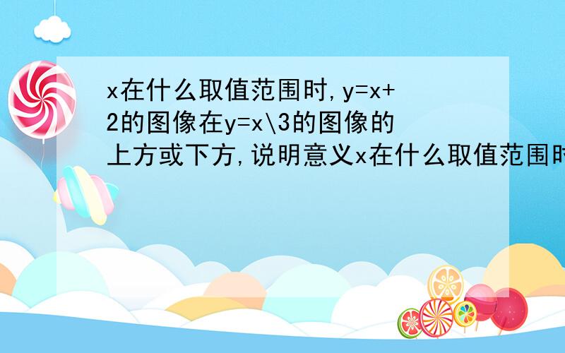 x在什么取值范围时,y=x+2的图像在y=x\3的图像的上方或下方,说明意义x在什么取值范围时,y=x+2的图像在y=X分之3的图像的上方或下方,说明意义?、、、、