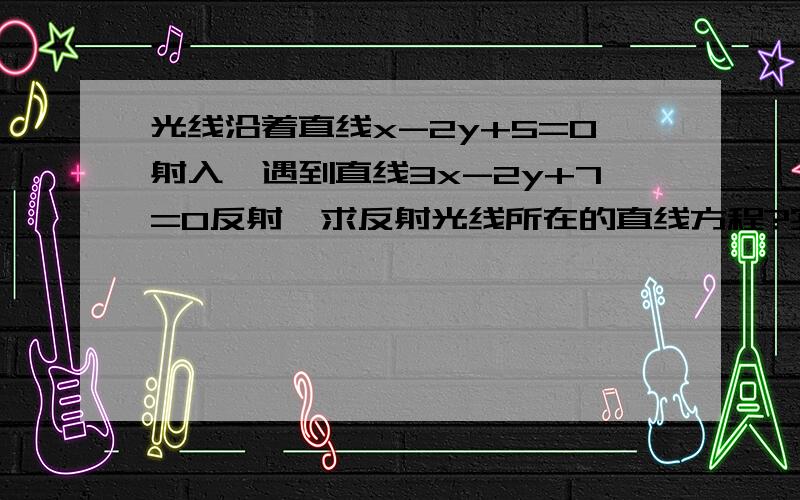 光线沿着直线x-2y+5=0射入,遇到直线3x-2y+7=0反射,求反射光线所在的直线方程?实在做不出来 先谢过你们啦