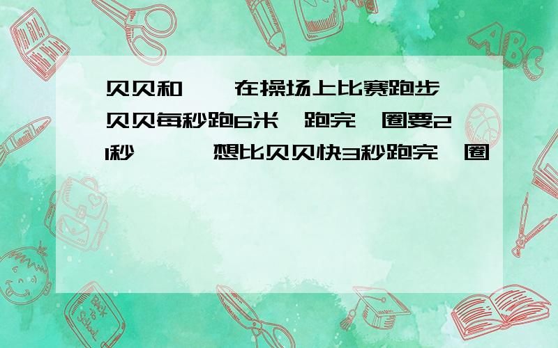 贝贝和妞妞在操场上比赛跑步,贝贝每秒跑6米,跑完一圈要21秒,妞妞想比贝贝快3秒跑完一圈,妞妞每秒需跑多少