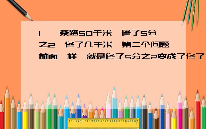 1、一条路50千米,修了5分之2,修了几千米,第二个问题前面一样,就是修了5分之2变成了修了