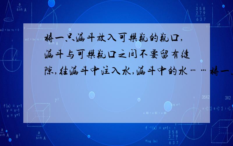 将一只漏斗放入可乐瓶的瓶口,漏斗与可乐瓶口之间不要留有缝隙,往漏斗中注入水,漏斗中的水……将一只漏斗放入可乐瓶的瓶口,漏斗与可乐瓶口之间不要留有缝隙,往漏斗中注入水,漏斗中的