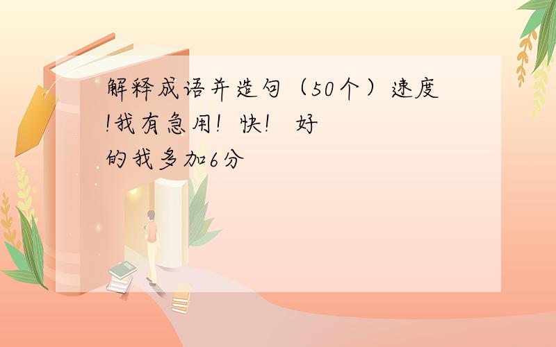 解释成语并造句（50个）速度!我有急用!  快!   好的我多加6分