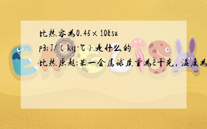 比热容为0.45×10³J／（㎏·℃）是什么的比热原题：某一金属球质量为2千克，温度为15℃，在吸收了9×10四次方焦的热量后，温度升高了100℃，问这个金属球是由什么物质制成的？