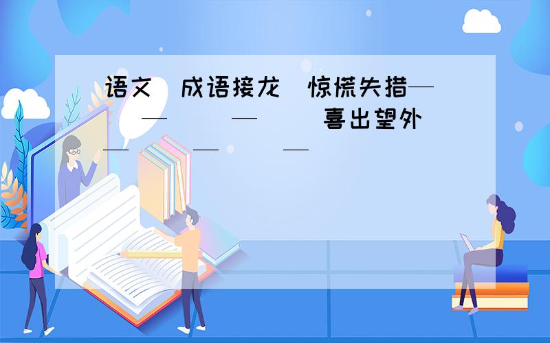 语文（成语接龙）惊慌失措—（ ）—（ ）—（ ）喜出望外—（ ）—（ ）—（ ）