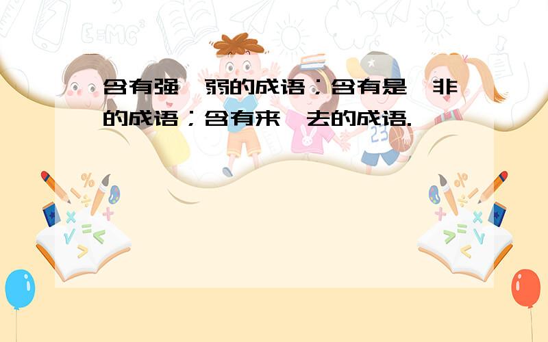 含有强、弱的成语；含有是、非的成语；含有来、去的成语.