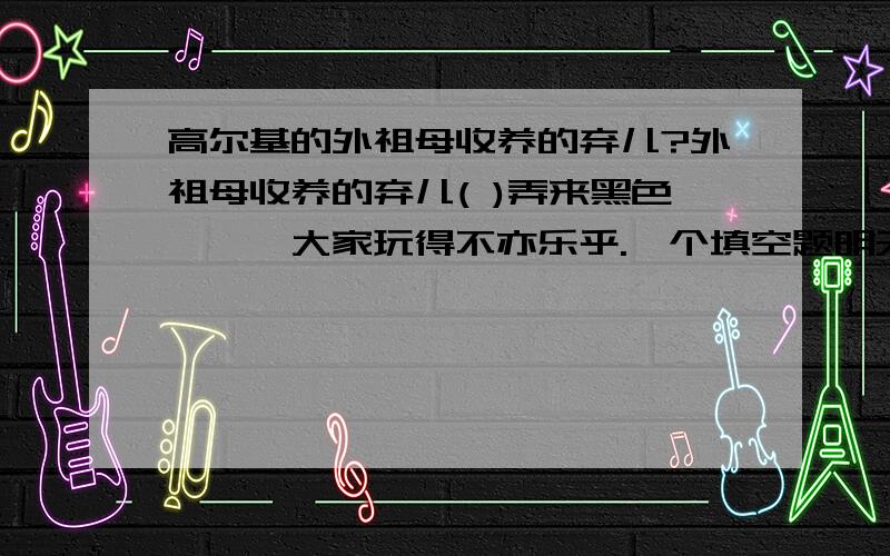 高尔基的外祖母收养的弃儿?外祖母收养的弃儿( )弄来黑色蟑螂,大家玩得不亦乐乎.一个填空题明天再找老师问答案,答对以后才加分