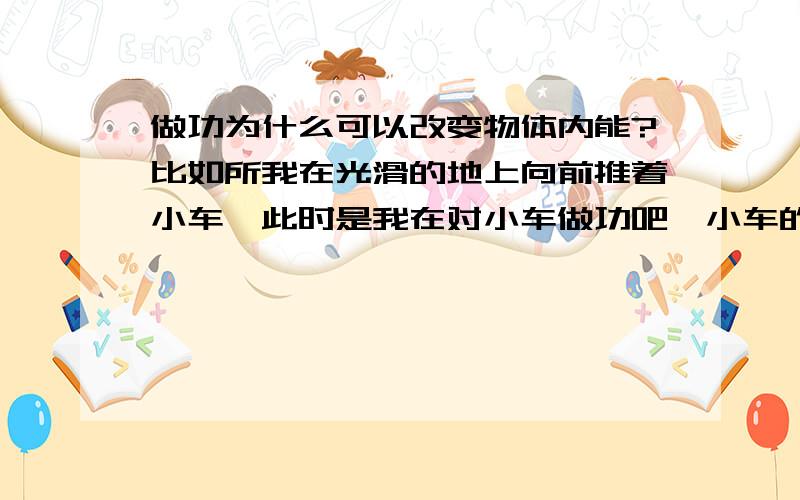 做功为什么可以改变物体内能?比如所我在光滑的地上向前推着小车,此时是我在对小车做功吧,小车的内能是如何增大的呢?by zhe way能不能说明下为什么内能增加温度不一定上升了