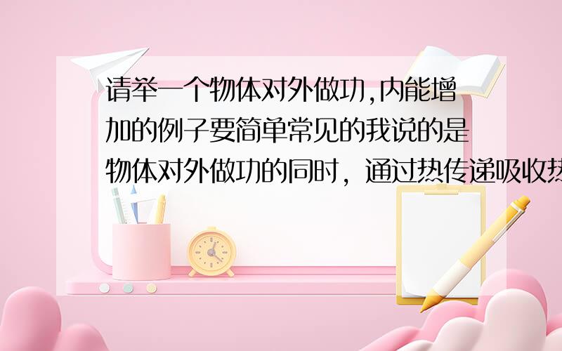 请举一个物体对外做功,内能增加的例子要简单常见的我说的是物体对外做功的同时，通过热传递吸收热量，内能增加