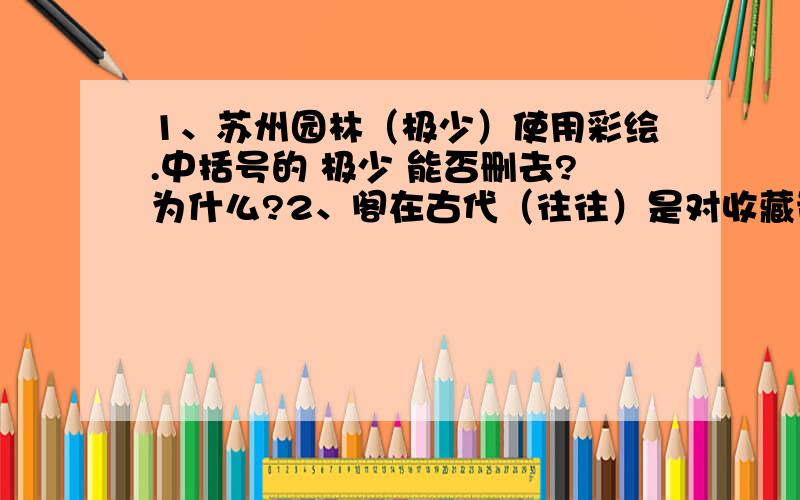 1、苏州园林（极少）使用彩绘.中括号的 极少 能否删去?为什么?2、阁在古代（往往）是对收藏贵重文献的建筑的称呼.中括号的 往往 能否删去?为什么?3、用