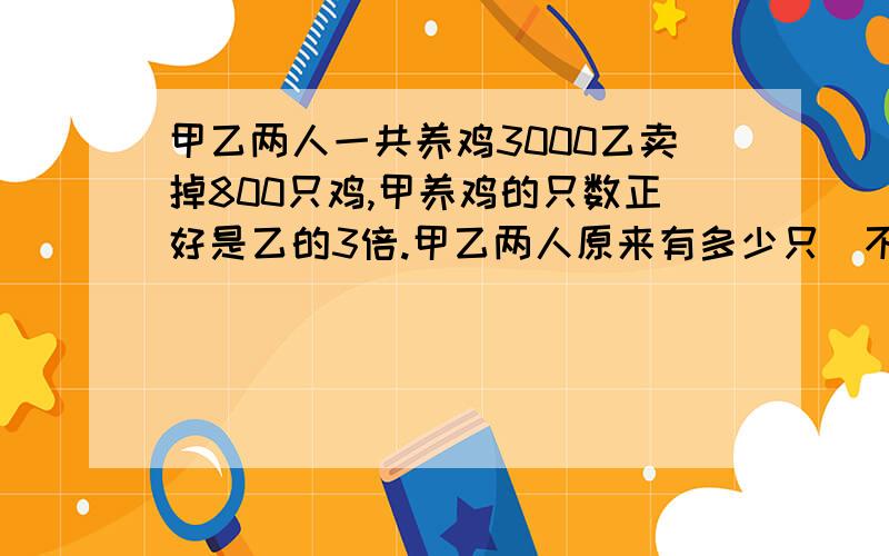 甲乙两人一共养鸡3000乙卖掉800只鸡,甲养鸡的只数正好是乙的3倍.甲乙两人原来有多少只（不用方程）