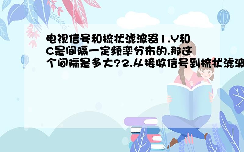 电视信号和梳状滤波器1.Y和C是间隔一定频率分布的.那这个间隔是多大?2.从接收信号到梳状滤波器,中间有什么处理部分?是不是需要锁相环将信号频率固定在一频段内,然后从此频段内获得Y和C