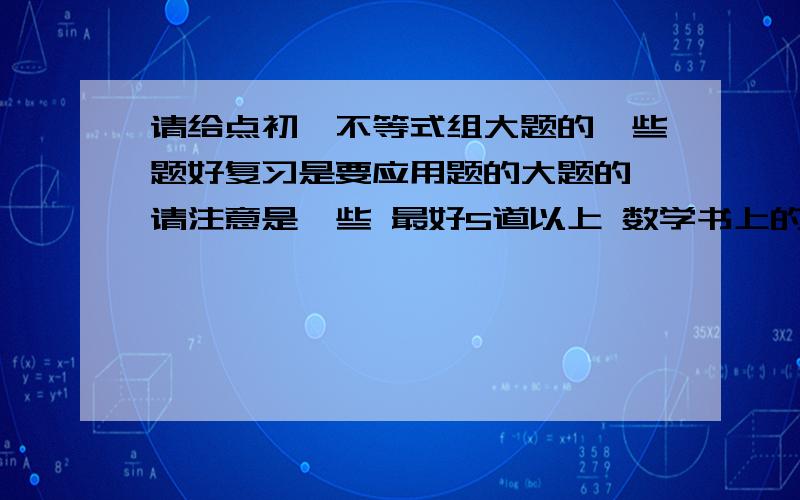 请给点初一不等式组大题的一些题好复习是要应用题的大题的 请注意是一些 最好5道以上 数学书上的就算了