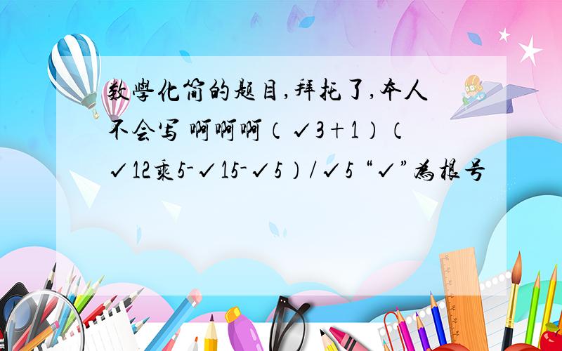 数学化简的题目,拜托了,本人不会写 啊啊啊（√3+1）（√12乘5-√15-√5）/√5 “√”为根号