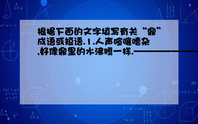 根据下面的文字填写有关“鼎”成语或短语.1.人声喧嚷嘈杂,好像鼎里的水沸腾一样.————————（ ）2.形容名声极大.————————（ ）3.革除旧的,建立新的.————————（