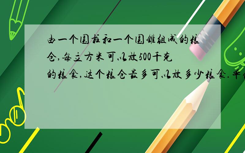 由一个圆柱和一个圆锥组成的粮仓,每立方米可以放500千克的粮食,这个粮仓最多可以放多少粮食.单位：米还有,把盐放进水里,求含盐率.怎么求啊?速度啊!很急的!还有啊.一本书,第一天看了三