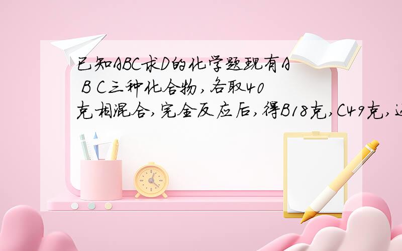 已知ABC求D的化学题现有A B C三种化合物,各取40克相混合,完全反应后,得B18克,C49克,还有D生成.已知D的相对分子质量为106.现将22克A和11克B反应,能生成D几克?请说明理由.