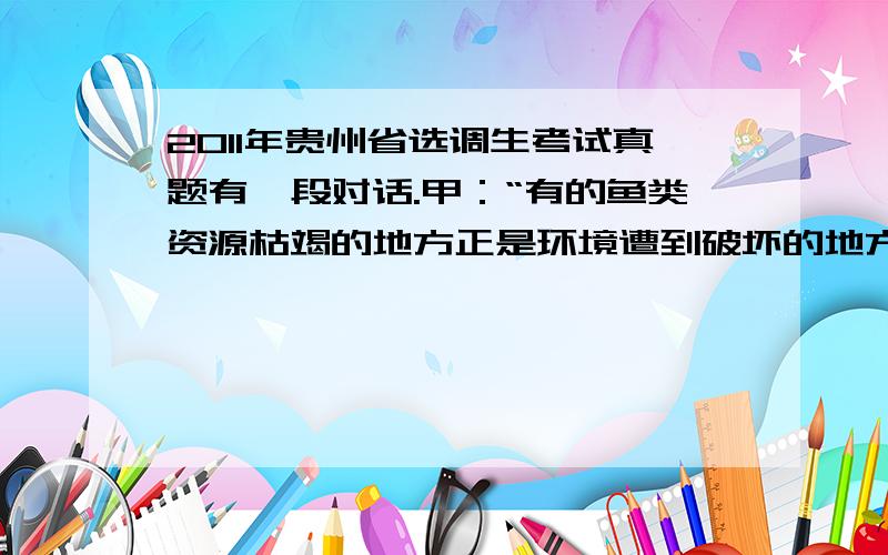 2011年贵州省选调生考试真题有一段对话.甲：“有的鱼类资源枯竭的地方正是环境遭到破坏的地方.”乙：“如果某地领导不重视环境保护的话,该地环境就遭到破坏.”丙：“不存在鱼类资源