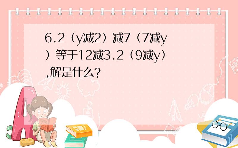 6.2（y减2）减7（7减y）等于12减3.2（9减y）,解是什么?