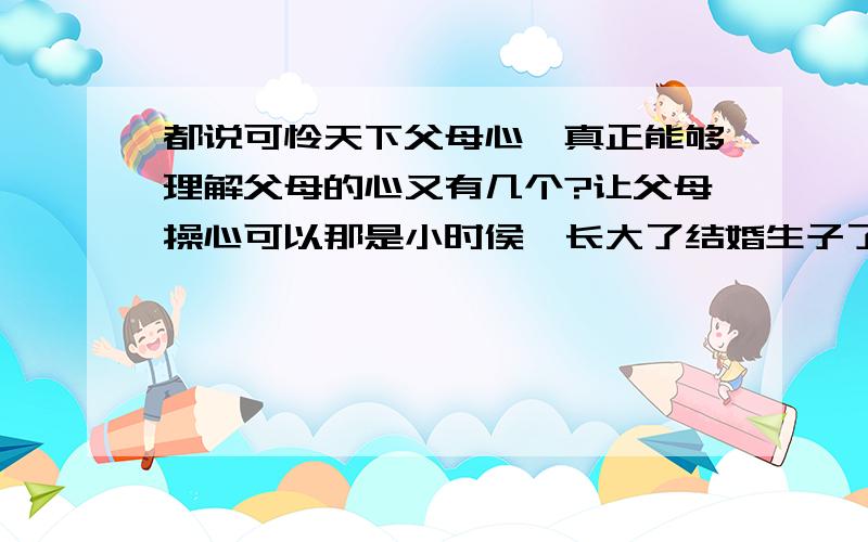 都说可怜天下父母心,真正能够理解父母的心又有几个?让父母操心可以那是小时侯,长大了结婚生子了,就不要在让他们为你操心了.那样就是没心没肺的恶狼