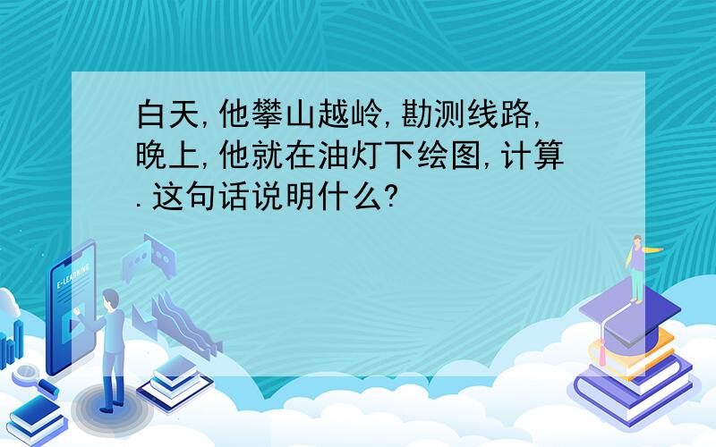 白天,他攀山越岭,勘测线路,晚上,他就在油灯下绘图,计算.这句话说明什么?