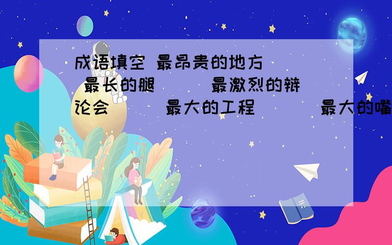 成语填空 最昂贵的地方（ ） 最长的腿（ ） 最激烈的辩论会（ ） 最大的工程 （ ） 最大的嘴巴（ ）