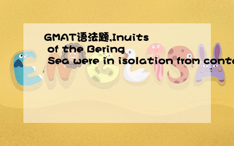 GMAT语法题,Inuits of the Bering Sea were in isolation from contact with Europeans longer than Aleuts or Inuits of the North Pacific and northern Alaska.(A) in isolation from contact with Europeans longer than(B) isolated from contact with European