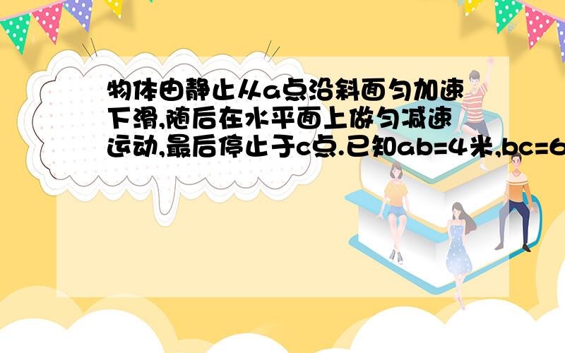 物体由静止从a点沿斜面匀加速下滑,随后在水平面上做匀减速运动,最后停止于c点.已知ab=4米,bc=6米,整...物体由静止从a点沿斜面匀加速下滑,随后在水平面上做匀减速运动,最后停止于c点.已知ab