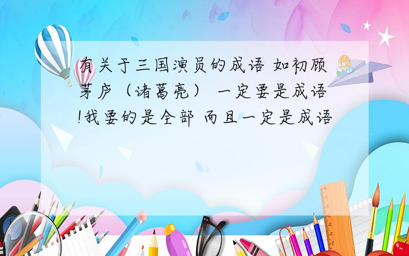 有关于三国演员的成语 如初顾茅庐（诸葛亮） 一定要是成语!我要的是全部 而且一定是成语