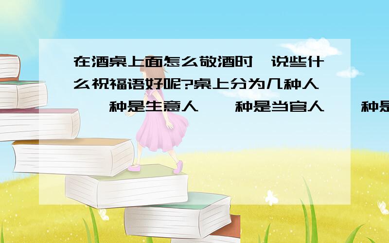 在酒桌上面怎么敬酒时,说些什么祝福语好呢?桌上分为几种人,一种是生意人,一种是当官人,一种是技术人,像这些敬酒时怎么祝贺词?