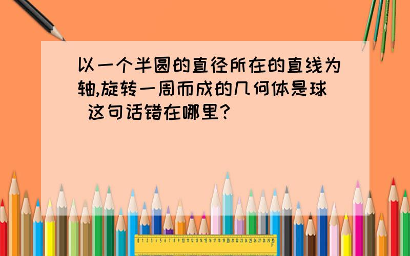 以一个半圆的直径所在的直线为轴,旋转一周而成的几何体是球 这句话错在哪里?