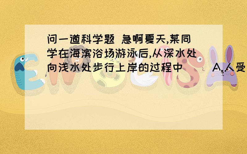 问一道科学题 急啊夏天,某同学在海滨浴场游泳后,从深水处向浅水处步行上岸的过程中（ ）A.人受到的重力逐渐增大B.人受到的重力逐渐减小C.人受到的浮力逐渐增大D.人受到的浮力逐渐减小