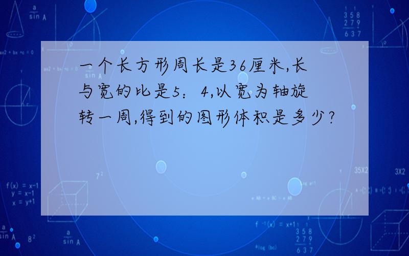 一个长方形周长是36厘米,长与宽的比是5：4,以宽为轴旋转一周,得到的图形体积是多少?