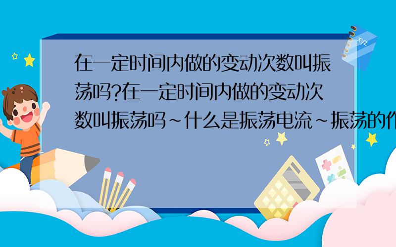 在一定时间内做的变动次数叫振荡吗?在一定时间内做的变动次数叫振荡吗~什么是振荡电流~振荡的作用~还有就是简单的振荡电路要用到什么元件(画个简单的定路途)加以说明~呵呵很想了解