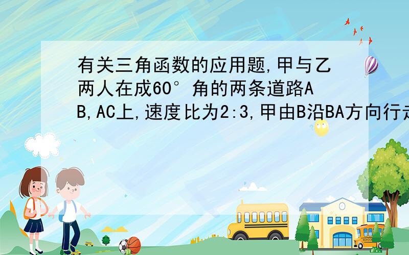 有关三角函数的应用题,甲与乙两人在成60°角的两条道路AB,AC上,速度比为2:3,甲由B沿BA方向行走,同时乙由A沿AC方向行走,若AB=100公里,求甲,乙两人最近距离