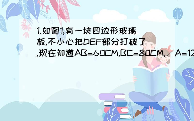 1.如图1,有一块四边形玻璃板,不小心把DEF部分打破了,现在知道AB=60CM,BC=80CM,∠A=120度,∠B=60度,∠C=150度,请根据以上数据,计算出AD的长.2.如图2,在平行四边形ABCD中,点E,F,M,N分别是四条边上的点,且