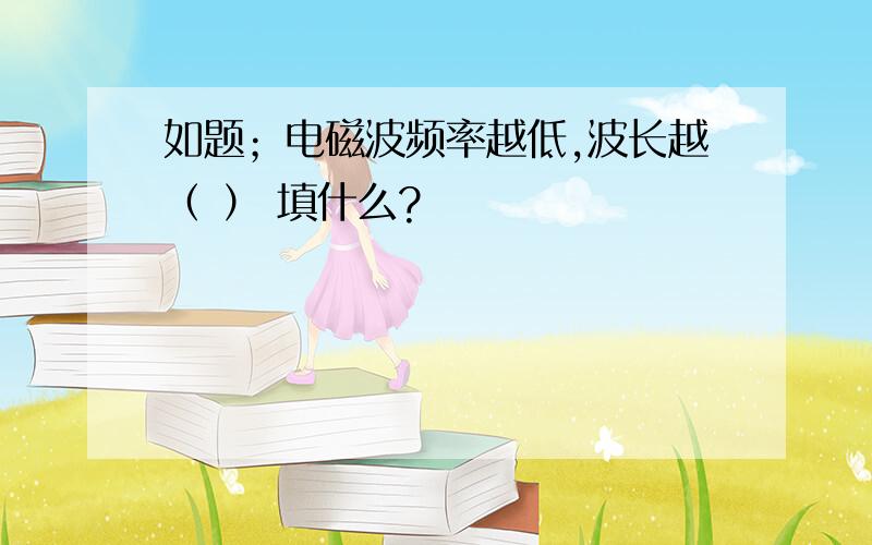 如题；电磁波频率越低,波长越（ ） 填什么?