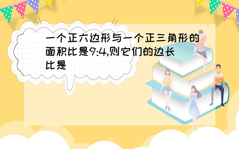 一个正六边形与一个正三角形的面积比是9:4,则它们的边长比是