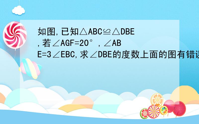 如图,已知△ABC≌△DBE,若∠AGF=20°,∠ABE=3∠EBC,求∠DBE的度数上面的图有错误，看这图！