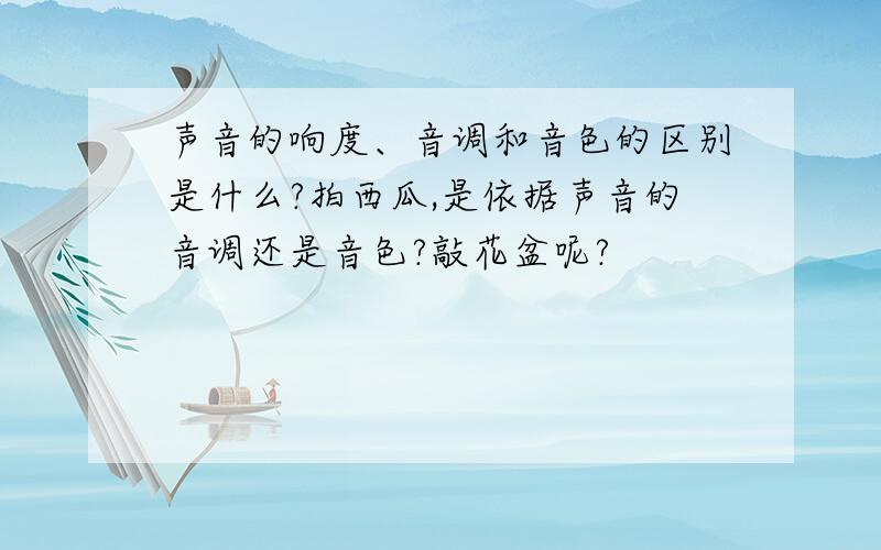 声音的响度、音调和音色的区别是什么?拍西瓜,是依据声音的音调还是音色?敲花盆呢?