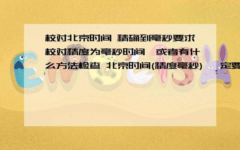 校对北京时间 精确到毫秒要求校对精度为毫秒时间,或者有什么方法检查 北京时间(精度毫秒) 一定要标准时间,否则不给分的,如果准确加分50那个我在用 可是有差时 真的 差好几百毫秒呢 如