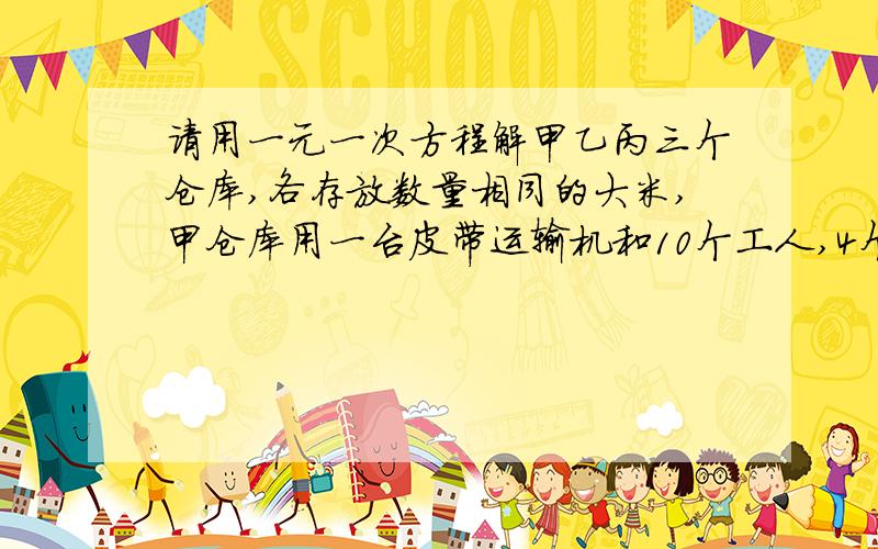 请用一元一次方程解甲乙丙三个仓库,各存放数量相同的大米,甲仓库用一台皮带运输机和10个工人,4个小时可将甲仓库里的大米运完 ,乙仓库用一台皮带运输机和25个工人,2个小时可将乙仓库里