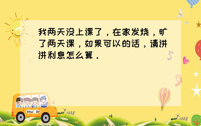 我两天没上课了，在家发烧，旷了两天课，如果可以的话，请讲讲利息怎么算。