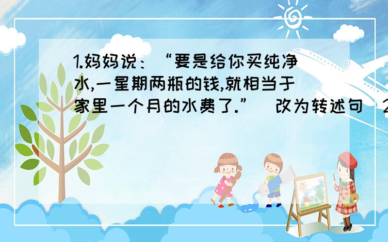 1.妈妈说：“要是给你买纯净水,一星期两瓶的钱,就相当于家里一个月的水费了.”（改为转述句）2.妈妈对小丽说：“我今天中午不回家,你自己回家做饭吃.”（改第三者转述）