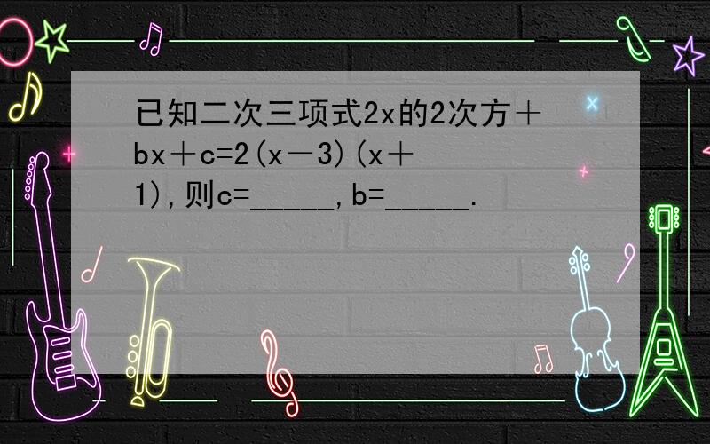 已知二次三项式2x的2次方＋bx＋c=2(x－3)(x＋1),则c=_____,b=_____.