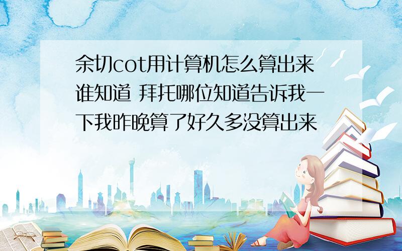 余切cot用计算机怎么算出来谁知道 拜托哪位知道告诉我一下我昨晚算了好久多没算出来