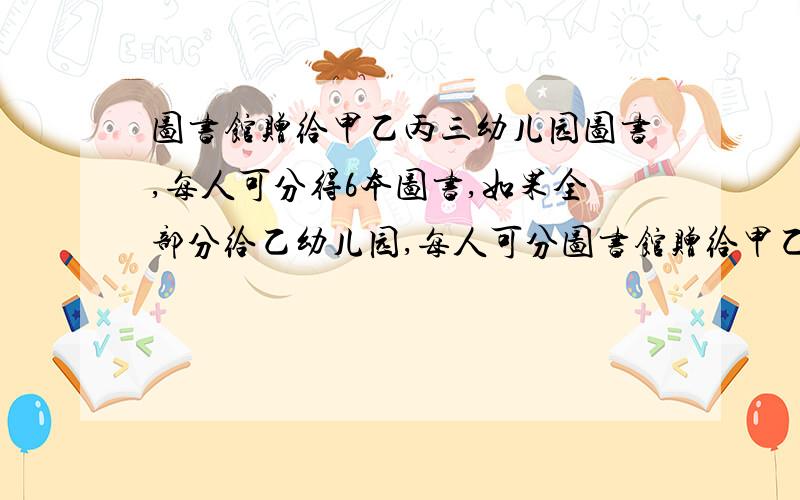 图书馆赠给甲乙丙三幼儿园图书,每人可分得6本图书,如果全部分给乙幼儿园,每人可分图书馆赠给甲乙丙三幼儿园图书，每人可分得6本图书，如果全部分给乙幼儿园，每人可分得15本,如果全
