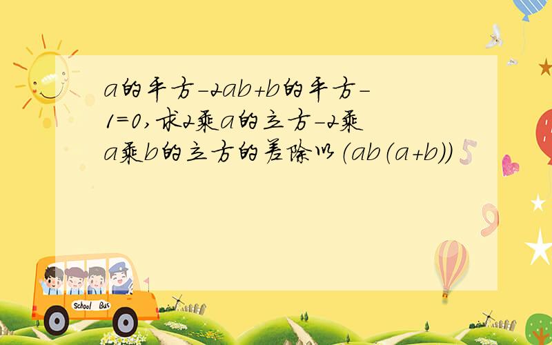 a的平方-2ab+b的平方-1=0,求2乘a的立方-2乘a乘b的立方的差除以（ab（a+b))