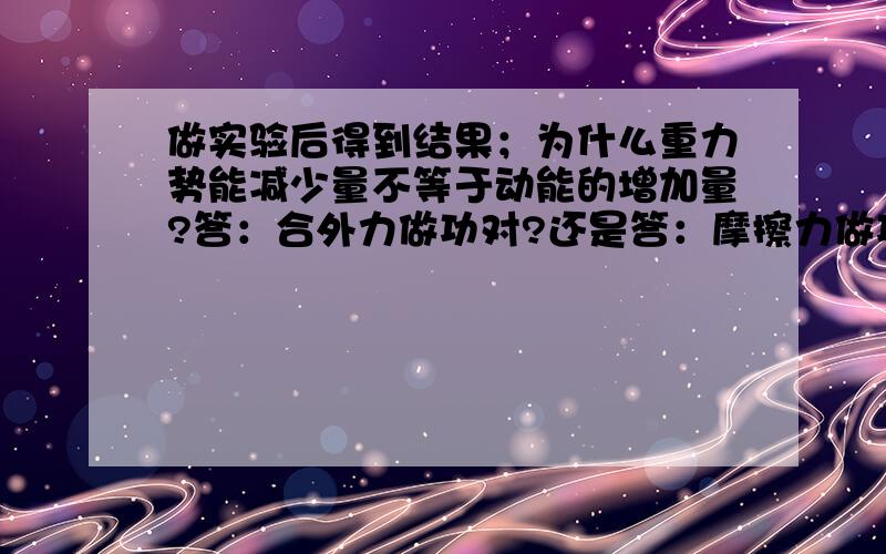 做实验后得到结果；为什么重力势能减少量不等于动能的增加量?答：合外力做功对?还是答：摩擦力做功对?