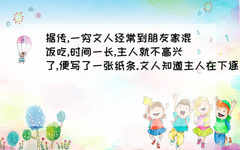 据传,一穷文人经常到朋友家混饭吃,时间一长,主人就不高兴了,便写了一张纸条.文人知道主人在下逐客令了,但他灵机一动,提笔加上标点,就由逐客令变成了留客.主人和文人分别是怎样断句的