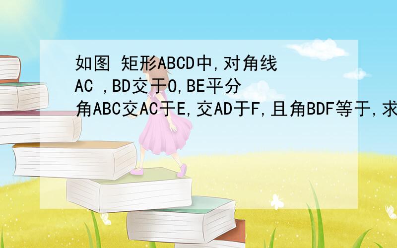 如图 矩形ABCD中,对角线AC ,BD交于O,BE平分角ABC交AC于E,交AD于F,且角BDF等于,求证OF等于EF已知正方形ABCD的对角线BD上有一点M，边AB上有一点N，使MN垂直于CM，求AN比DM的值